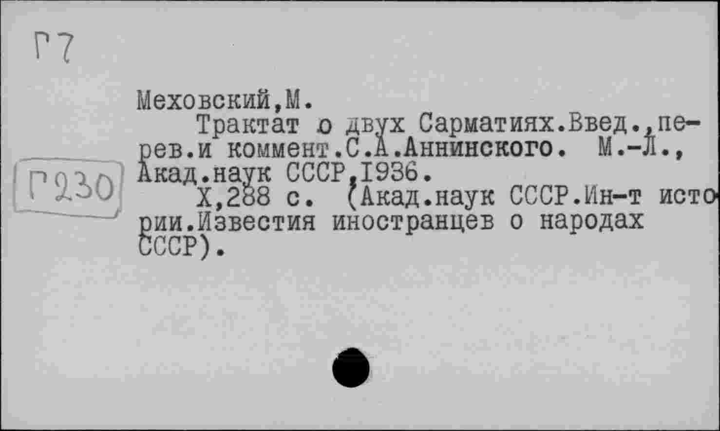 ﻿
двух Сарматиях.Введ.,ne-с. А.Аннинского. М.-Л.»
Меховский,М.
Трактат о рев.и коммент. Акад.наук СССР.1936.
Х,288 с. (Акад.наук СССР.Ин-т исто ^ии.Известия иностранцев о народах